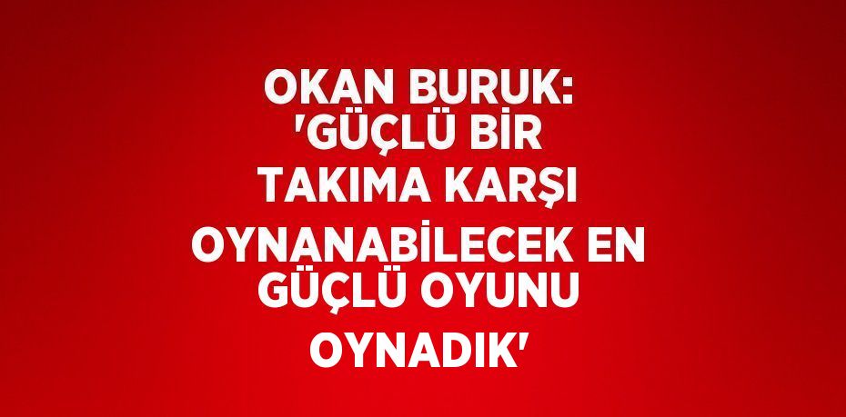 OKAN BURUK: 'GÜÇLÜ BİR TAKIMA KARŞI OYNANABİLECEK EN GÜÇLÜ OYUNU OYNADIK'