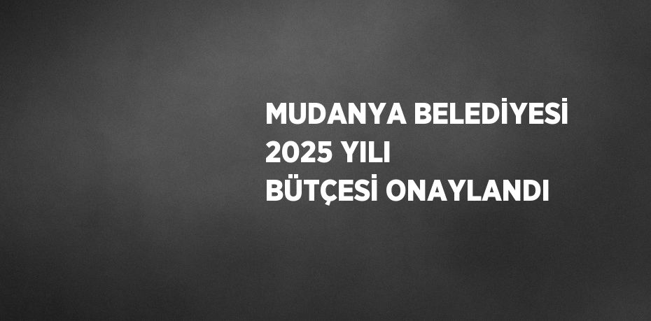 MUDANYA BELEDİYESİ 2025 YILI BÜTÇESİ ONAYLANDI