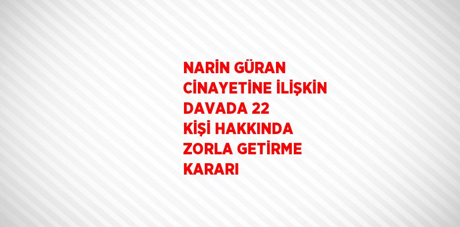 NARİN GÜRAN CİNAYETİNE İLİŞKİN DAVADA 22 KİŞİ HAKKINDA ZORLA GETİRME KARARI