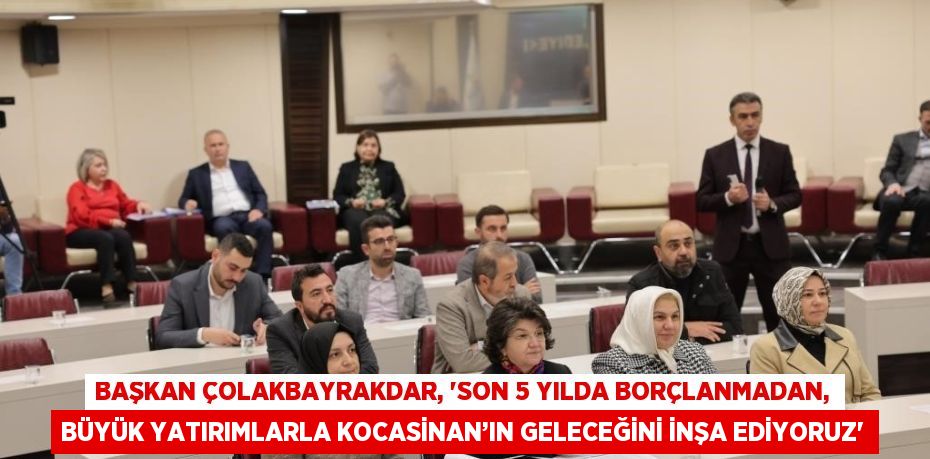 BAŞKAN ÇOLAKBAYRAKDAR, 'SON 5 YILDA BORÇLANMADAN, BÜYÜK YATIRIMLARLA KOCASİNAN’IN GELECEĞİNİ İNŞA EDİYORUZ'