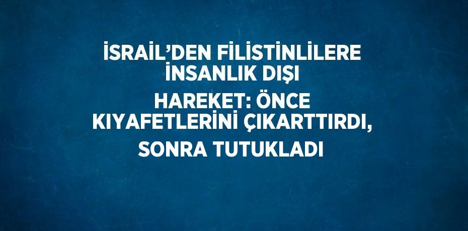 İSRAİL’DEN FİLİSTİNLİLERE İNSANLIK DIŞI HAREKET: ÖNCE KIYAFETLERİNİ ÇIKARTTIRDI, SONRA TUTUKLADI