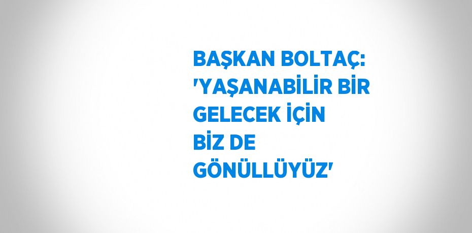 BAŞKAN BOLTAÇ: 'YAŞANABİLİR BİR GELECEK İÇİN BİZ DE GÖNÜLLÜYÜZ'