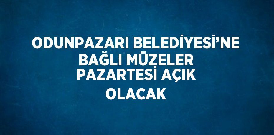 ODUNPAZARI BELEDİYESİ’NE BAĞLI MÜZELER PAZARTESİ AÇIK OLACAK