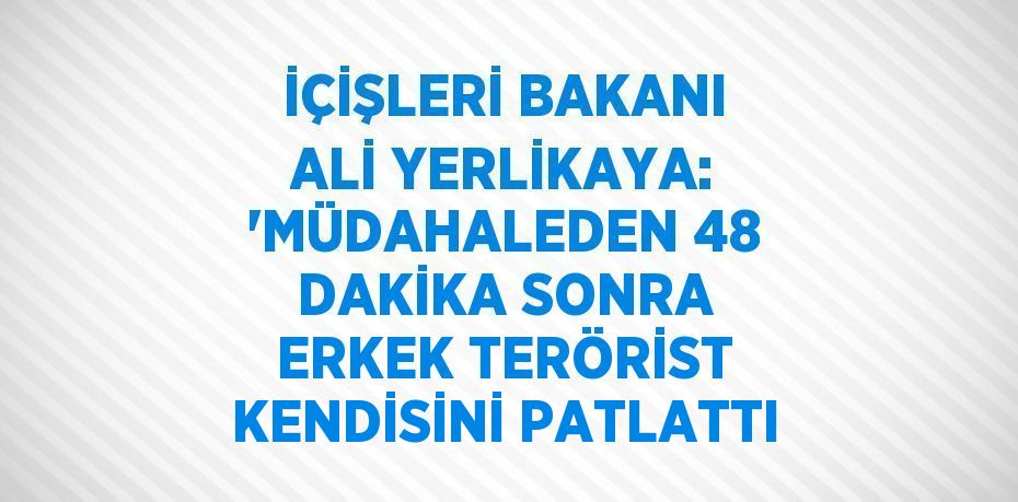 İÇİŞLERİ BAKANI ALİ YERLİKAYA: 'MÜDAHALEDEN 48 DAKİKA SONRA ERKEK TERÖRİST KENDİSİNİ PATLATTI