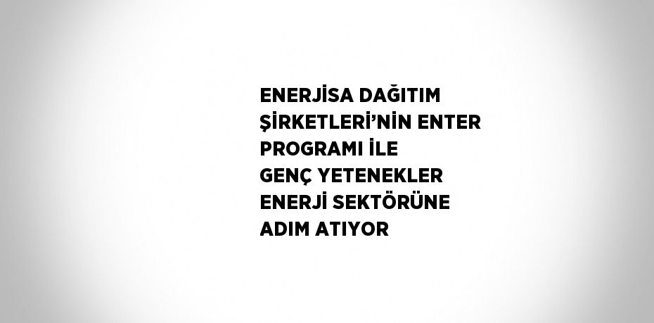 ENERJİSA DAĞITIM ŞİRKETLERİ’NİN ENTER PROGRAMI İLE GENÇ YETENEKLER ENERJİ SEKTÖRÜNE ADIM ATIYOR