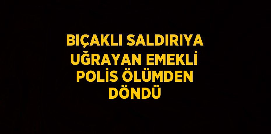 BIÇAKLI SALDIRIYA UĞRAYAN EMEKLİ POLİS ÖLÜMDEN DÖNDÜ