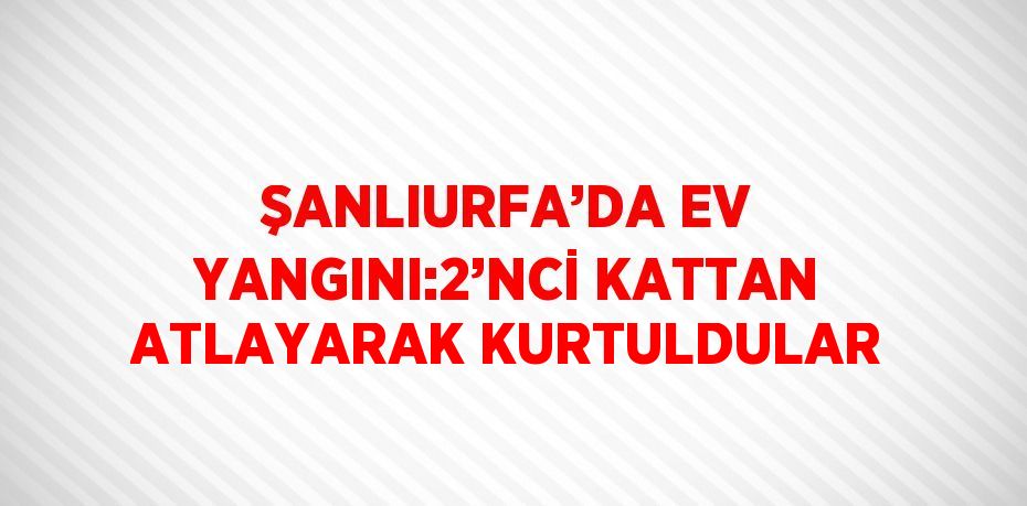 ŞANLIURFA’DA EV YANGINI:2’NCİ KATTAN ATLAYARAK KURTULDULAR