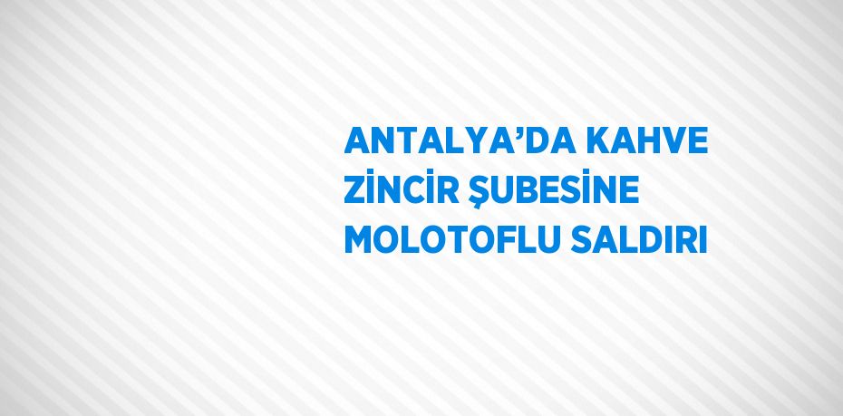 ANTALYA’DA KAHVE ZİNCİR ŞUBESİNE MOLOTOFLU SALDIRI