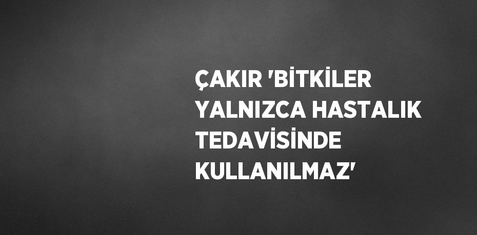 ÇAKIR 'BİTKİLER YALNIZCA HASTALIK TEDAVİSİNDE KULLANILMAZ'