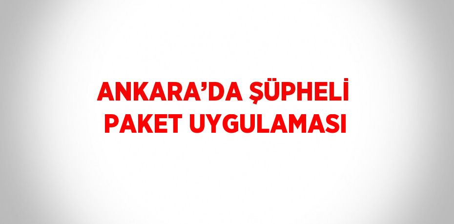 ANKARA’DA ŞÜPHELİ PAKET UYGULAMASI