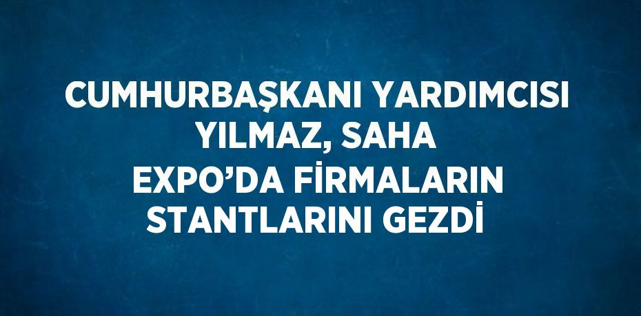 CUMHURBAŞKANI YARDIMCISI YILMAZ, SAHA EXPO’DA FİRMALARIN STANTLARINI GEZDİ