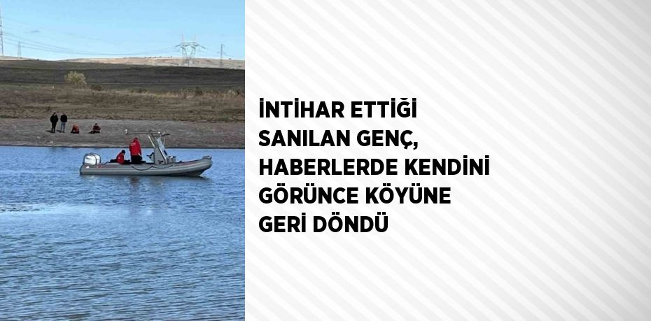 İNTİHAR ETTİĞİ SANILAN GENÇ, HABERLERDE KENDİNİ GÖRÜNCE KÖYÜNE GERİ DÖNDÜ