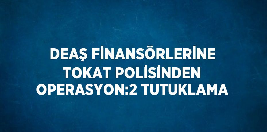 DEAŞ FİNANSÖRLERİNE TOKAT POLİSİNDEN OPERASYON:2 TUTUKLAMA