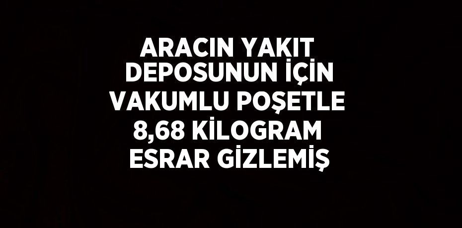 ARACIN YAKIT DEPOSUNUN İÇİN VAKUMLU POŞETLE 8,68 KİLOGRAM ESRAR GİZLEMİŞ