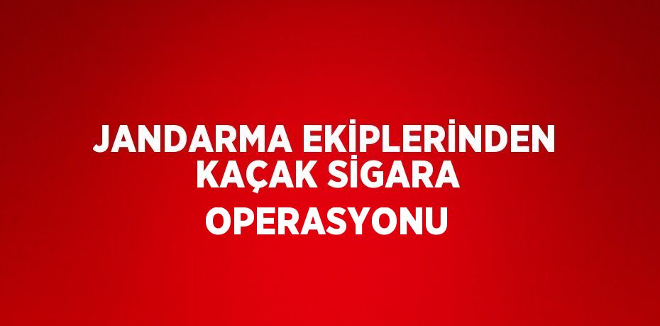 JANDARMA EKİPLERİNDEN KAÇAK SİGARA OPERASYONU