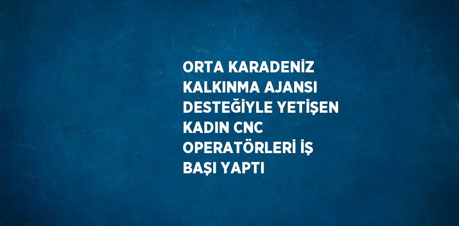 ORTA KARADENİZ KALKINMA AJANSI DESTEĞİYLE YETİŞEN KADIN CNC OPERATÖRLERİ İŞ BAŞI YAPTI