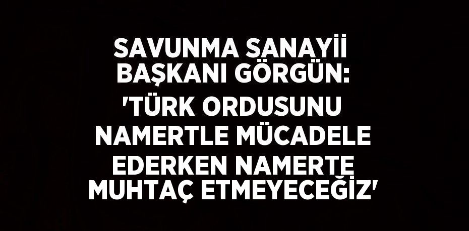 SAVUNMA SANAYİİ BAŞKANI GÖRGÜN: 'TÜRK ORDUSUNU NAMERTLE MÜCADELE EDERKEN NAMERTE MUHTAÇ ETMEYECEĞİZ'