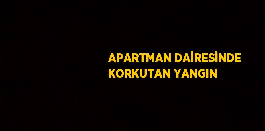 APARTMAN DAİRESİNDE KORKUTAN YANGIN