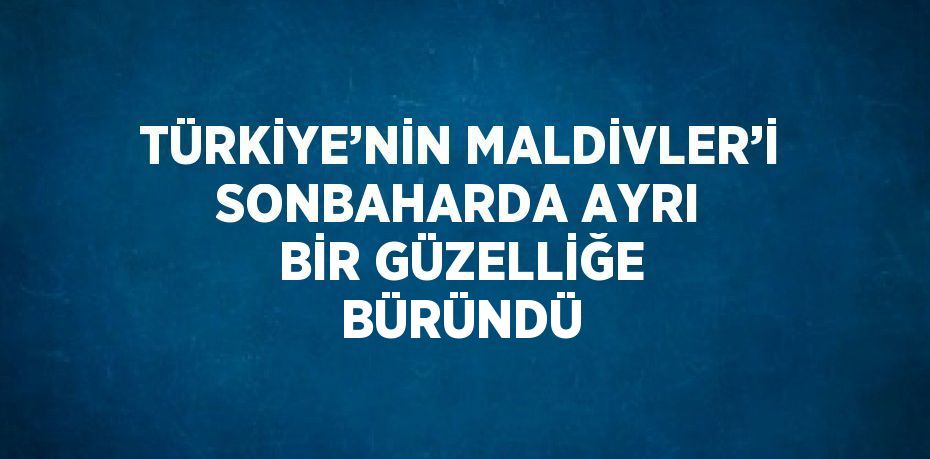 TÜRKİYE’NİN MALDİVLER’İ SONBAHARDA AYRI BİR GÜZELLİĞE BÜRÜNDÜ