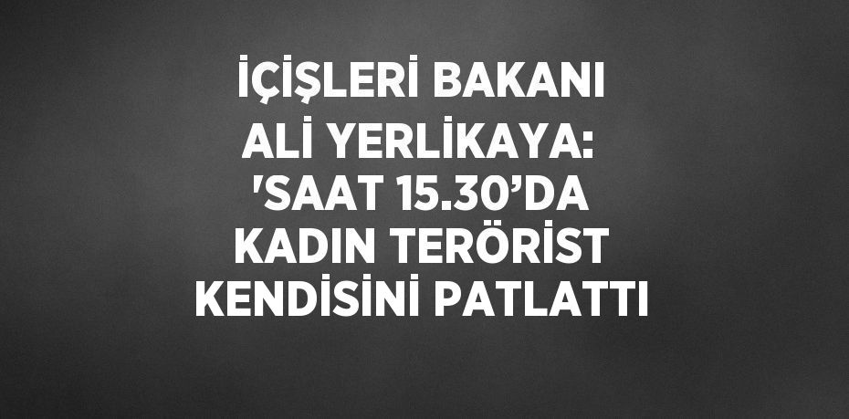 İÇİŞLERİ BAKANI ALİ YERLİKAYA: 'SAAT 15.30’DA KADIN TERÖRİST KENDİSİNİ PATLATTI