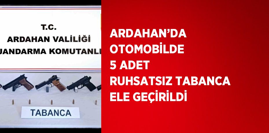 ARDAHAN’DA OTOMOBİLDE 5 ADET RUHSATSIZ TABANCA ELE GEÇİRİLDİ