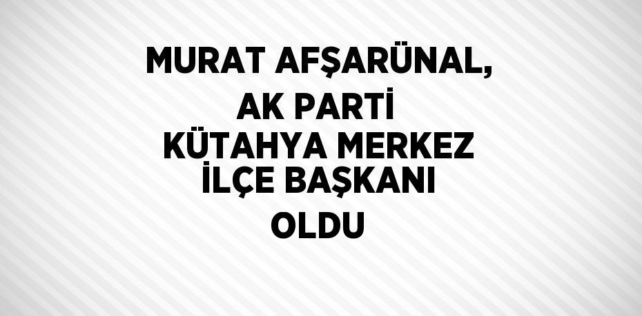 MURAT AFŞARÜNAL, AK PARTİ KÜTAHYA MERKEZ İLÇE BAŞKANI OLDU