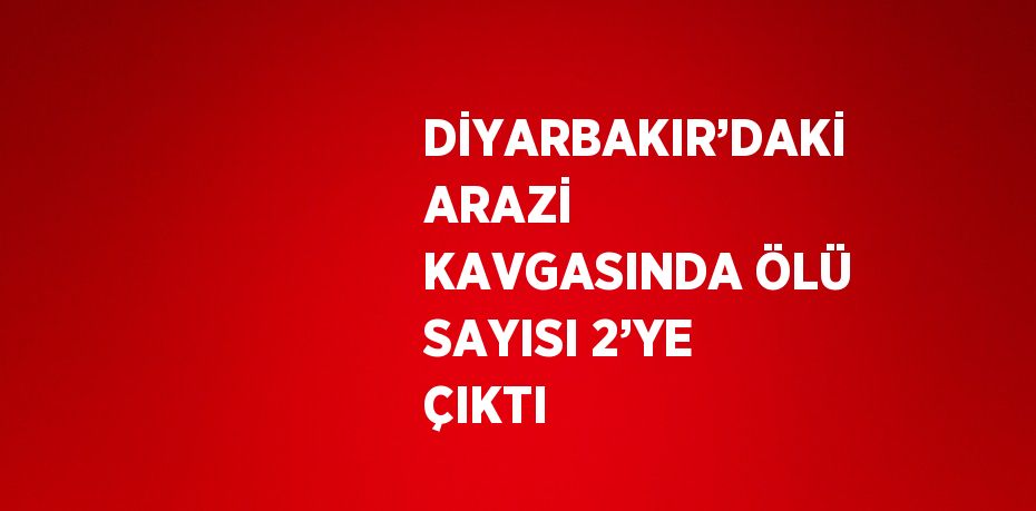 DİYARBAKIR’DAKİ ARAZİ KAVGASINDA ÖLÜ SAYISI 2’YE ÇIKTI