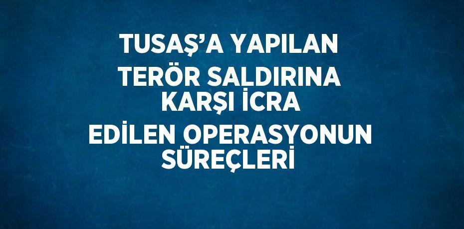 TUSAŞ’A YAPILAN TERÖR SALDIRINA KARŞI İCRA EDİLEN OPERASYONUN SÜREÇLERİ