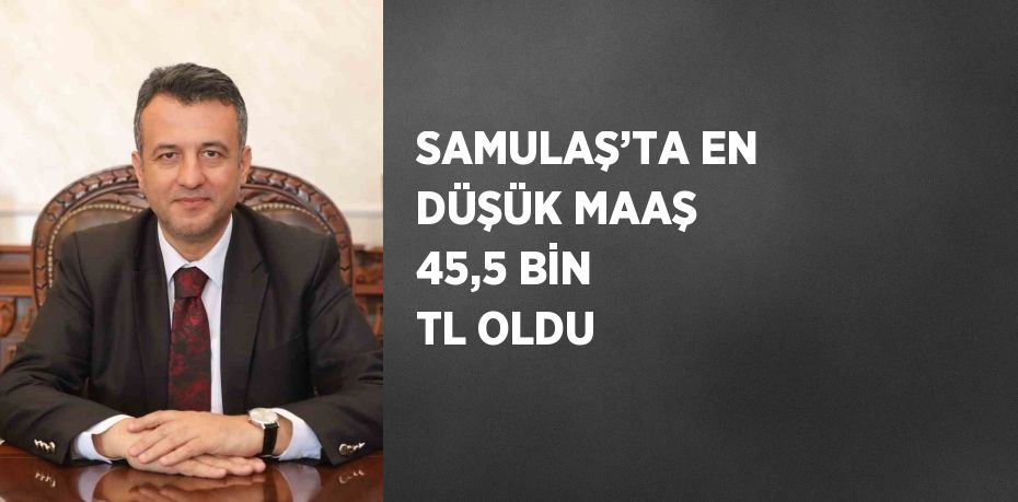 SAMULAŞ’TA EN DÜŞÜK MAAŞ 45,5 BİN TL OLDU