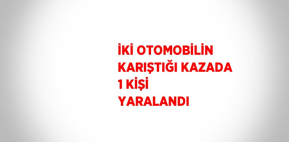 İKİ OTOMOBİLİN KARIŞTIĞI KAZADA 1 KİŞİ YARALANDI