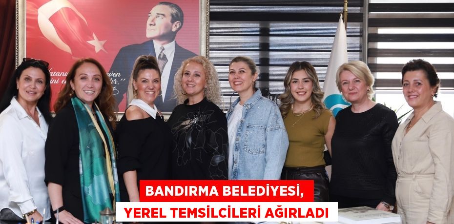 BANDIRMA BELEDİYESİ,   YEREL TEMSİLCİLERİ AĞIRLADI