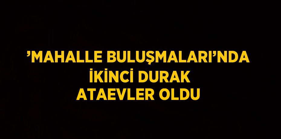 ’MAHALLE BULUŞMALARI’NDA İKİNCİ DURAK ATAEVLER OLDU