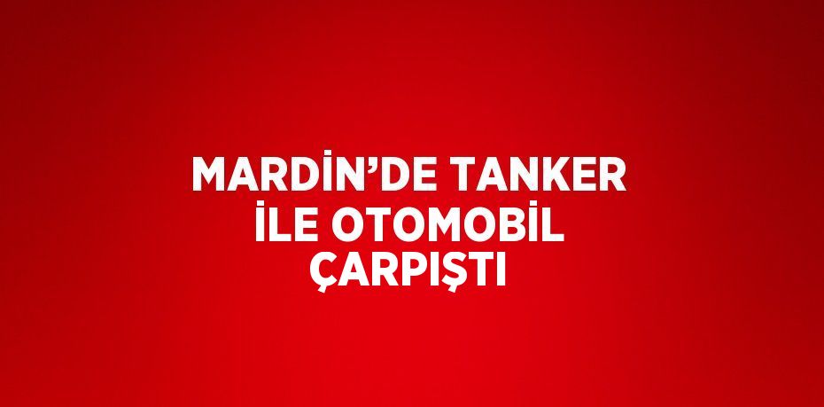 MARDİN’DE TANKER İLE OTOMOBİL ÇARPIŞTI