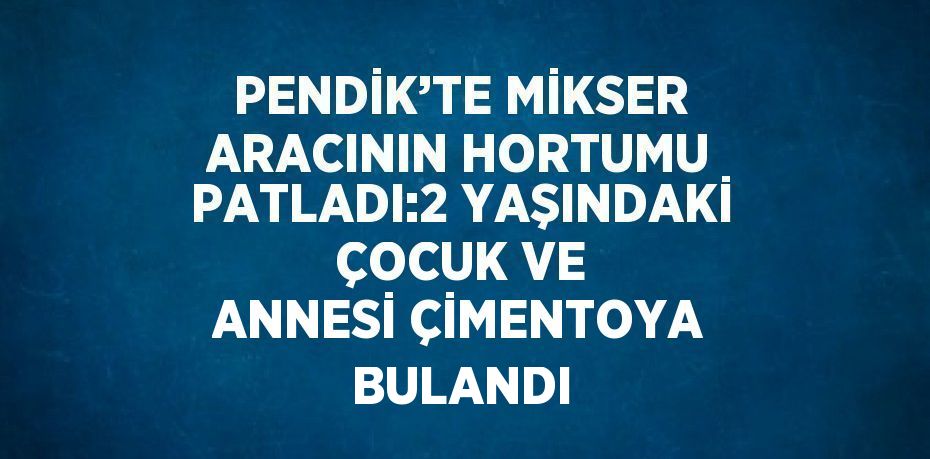 PENDİK’TE MİKSER ARACININ HORTUMU PATLADI:2 YAŞINDAKİ ÇOCUK VE ANNESİ ÇİMENTOYA BULANDI