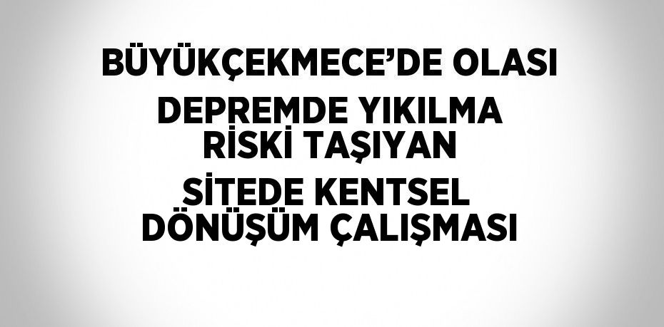 BÜYÜKÇEKMECE’DE OLASI DEPREMDE YIKILMA RİSKİ TAŞIYAN SİTEDE KENTSEL DÖNÜŞÜM ÇALIŞMASI