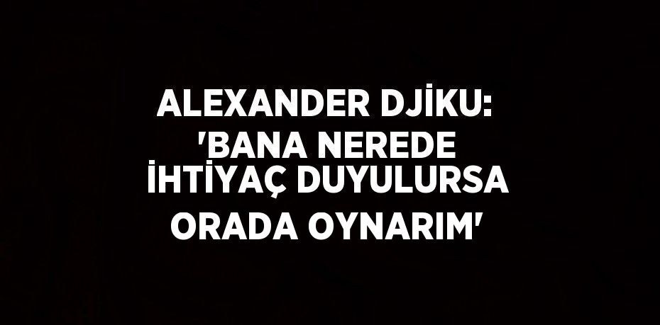 ALEXANDER DJİKU: 'BANA NEREDE İHTİYAÇ DUYULURSA ORADA OYNARIM'