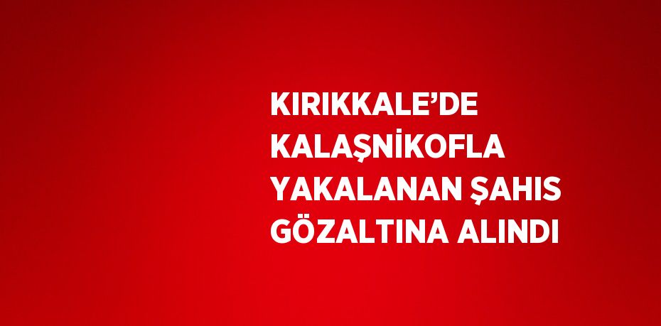 KIRIKKALE’DE KALAŞNİKOFLA YAKALANAN ŞAHIS GÖZALTINA ALINDI