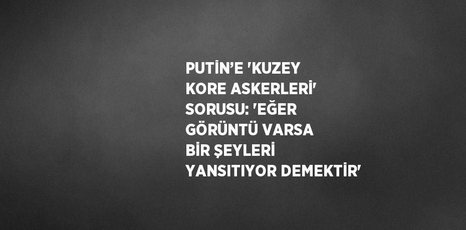 PUTİN’E 'KUZEY KORE ASKERLERİ' SORUSU: 'EĞER GÖRÜNTÜ VARSA BİR ŞEYLERİ YANSITIYOR DEMEKTİR'