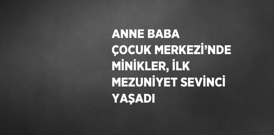 ANNE BABA ÇOCUK MERKEZİ’NDE MİNİKLER, İLK MEZUNİYET SEVİNCİ YAŞADI