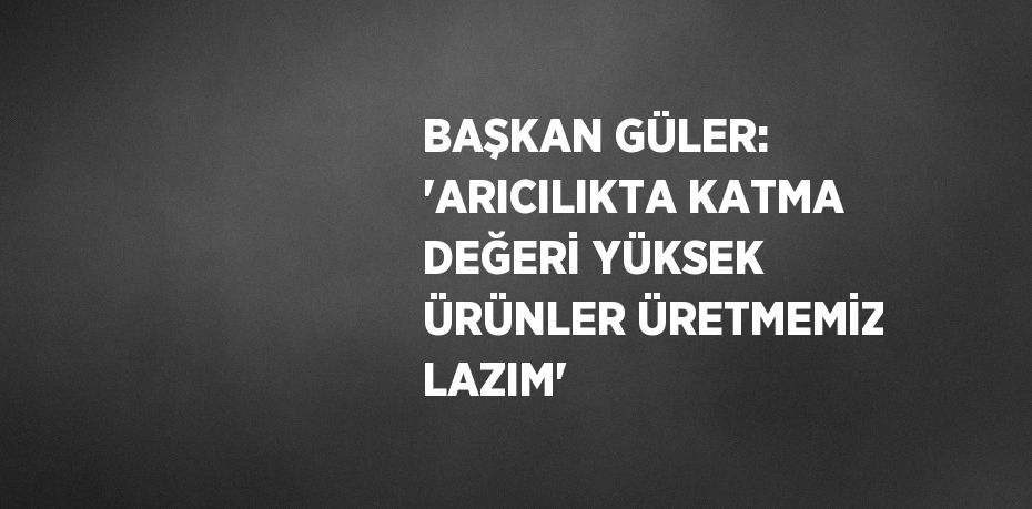 BAŞKAN GÜLER: 'ARICILIKTA KATMA DEĞERİ YÜKSEK ÜRÜNLER ÜRETMEMİZ LAZIM'