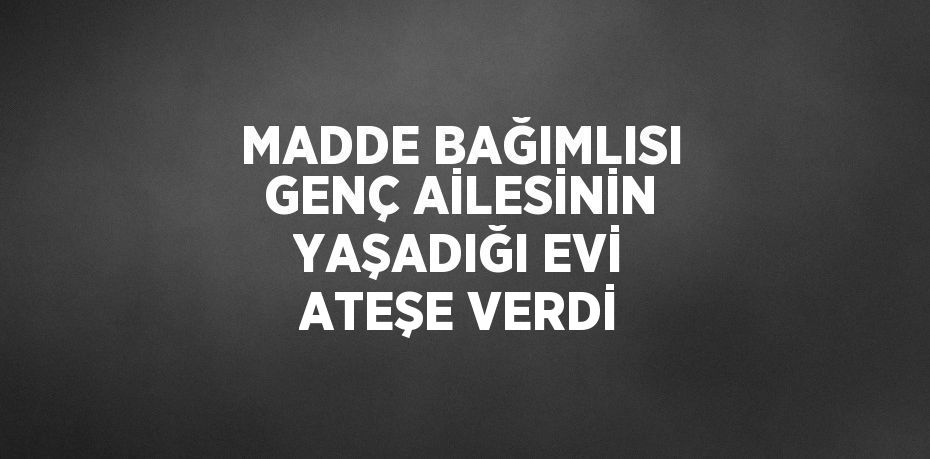 MADDE BAĞIMLISI GENÇ AİLESİNİN YAŞADIĞI EVİ ATEŞE VERDİ