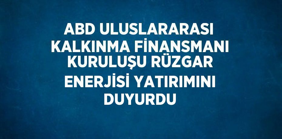 ABD ULUSLARARASI KALKINMA FİNANSMANI KURULUŞU RÜZGAR ENERJİSİ YATIRIMINI DUYURDU