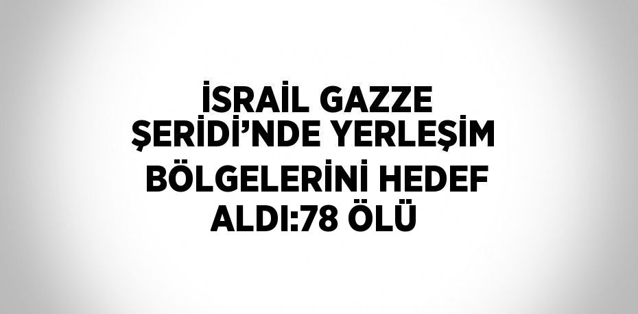 İSRAİL GAZZE ŞERİDİ’NDE YERLEŞİM BÖLGELERİNİ HEDEF ALDI:78 ÖLÜ