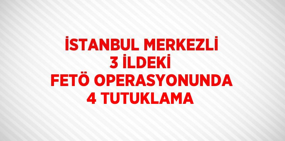 İSTANBUL MERKEZLİ 3 İLDEKİ FETÖ OPERASYONUNDA 4 TUTUKLAMA