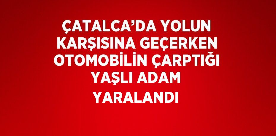 ÇATALCA’DA YOLUN KARŞISINA GEÇERKEN OTOMOBİLİN ÇARPTIĞI YAŞLI ADAM YARALANDI