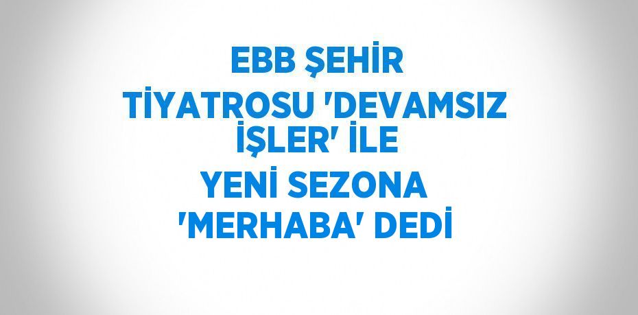 EBB ŞEHİR TİYATROSU 'DEVAMSIZ İŞLER' İLE YENİ SEZONA 'MERHABA' DEDİ