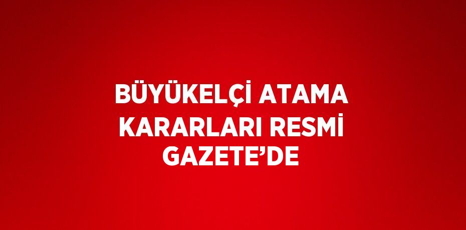 BÜYÜKELÇİ ATAMA KARARLARI RESMİ GAZETE’DE