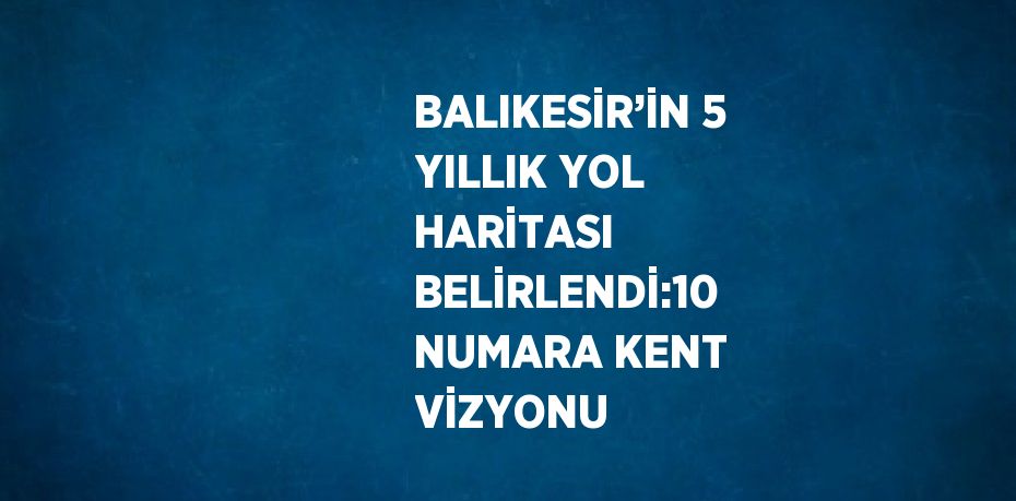 BALIKESİR’İN 5 YILLIK YOL HARİTASI BELİRLENDİ:10 NUMARA KENT VİZYONU