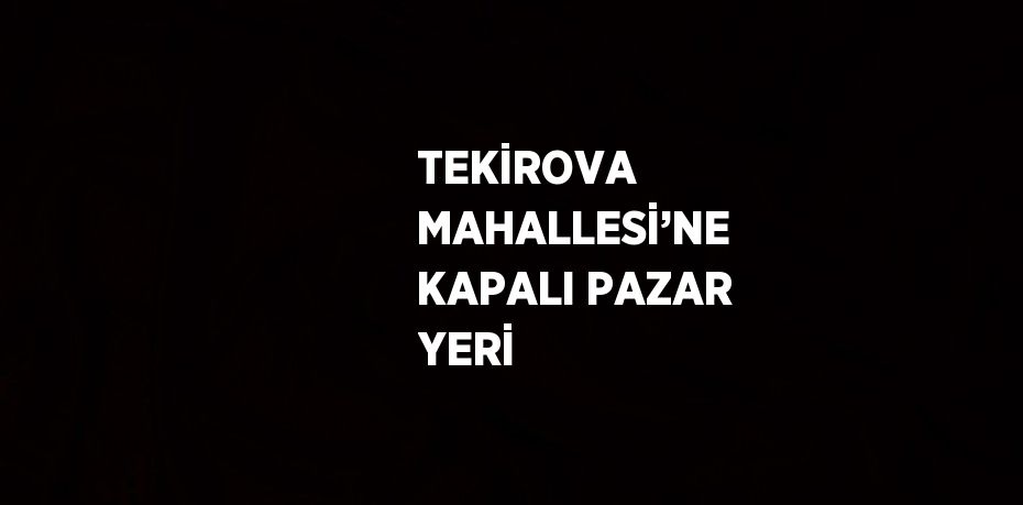 TEKİROVA MAHALLESİ’NE KAPALI PAZAR YERİ