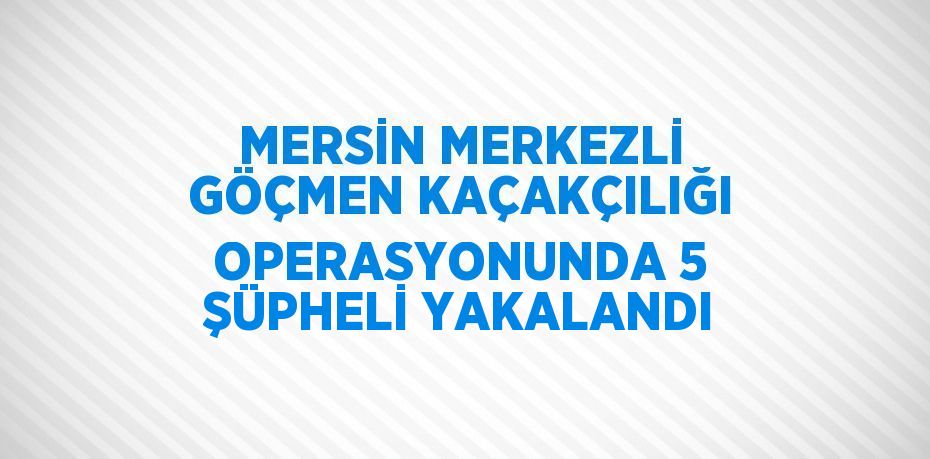 MERSİN MERKEZLİ GÖÇMEN KAÇAKÇILIĞI OPERASYONUNDA 5 ŞÜPHELİ YAKALANDI